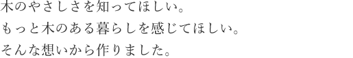 木のやさしさを知ってほしい。もっと木のある暮らしを感じてほしい。そんな想いから作りました。